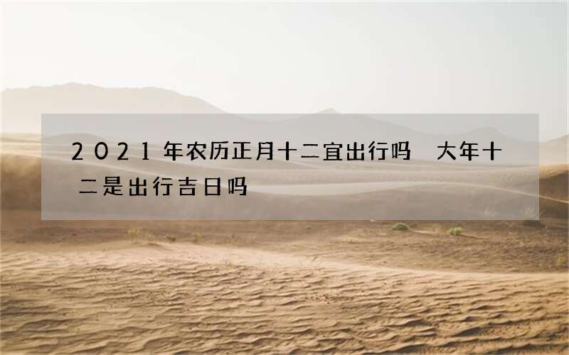2021年农历正月十二宜出行吗 大年十二是出行吉日吗